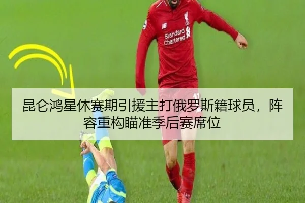 昆仑鸿星休赛期引援主打俄罗斯籍球员，阵容重构瞄准季后赛席位