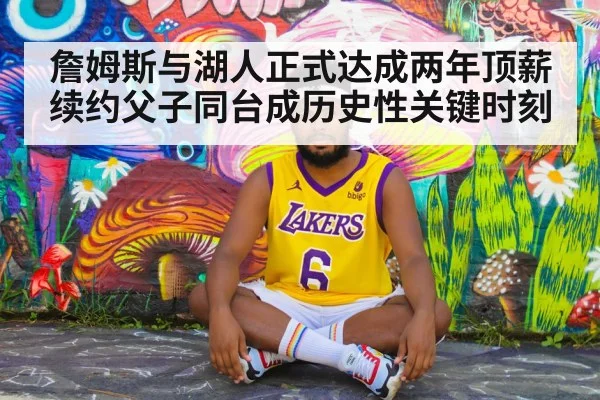 詹姆斯与湖人正式达成两年顶薪续约父子同台成历史性关键时刻