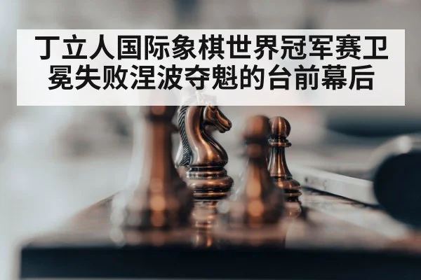 丁立人国际象棋世界冠军赛卫冕失败涅波夺魁的台前幕后