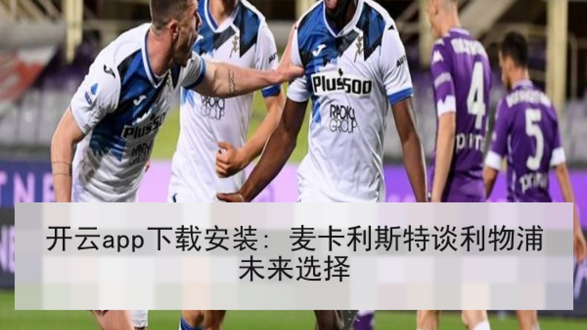 开云app下载安装: 麦卡利斯特谈利物浦未来选择