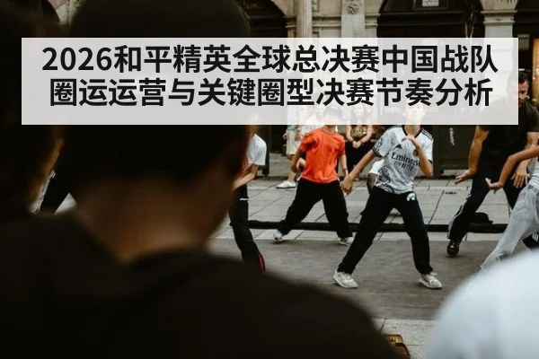 2026和平精英全球总决赛中国战队圈运运营与关键圈型决赛节奏分析